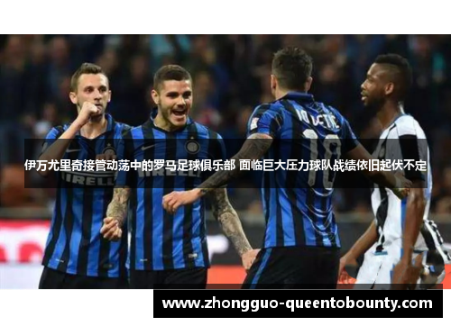 伊万尤里奇接管动荡中的罗马足球俱乐部 面临巨大压力球队战绩依旧起伏不定