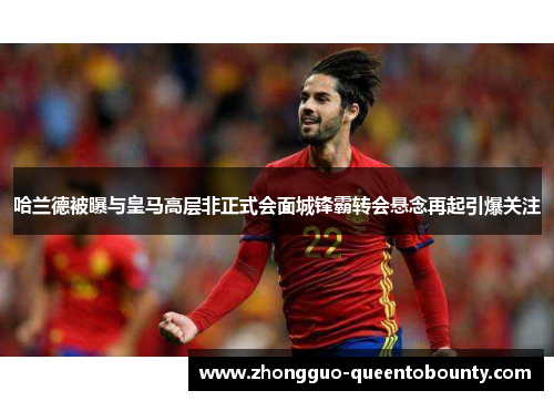哈兰德被曝与皇马高层非正式会面城锋霸转会悬念再起引爆关注 哈兰德被曝与皇马高层非正式会面城锋霸转会悬念再起引爆关注