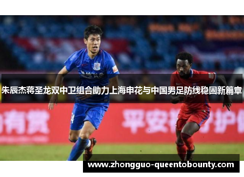 朱辰杰蒋圣龙双中卫组合助力上海申花与中国男足防线稳固新篇章